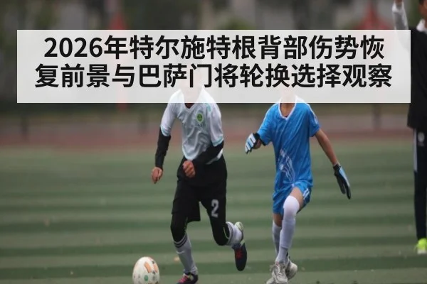 2026年特尔施特根背部伤势恢复前景与巴萨门将轮换选择观察